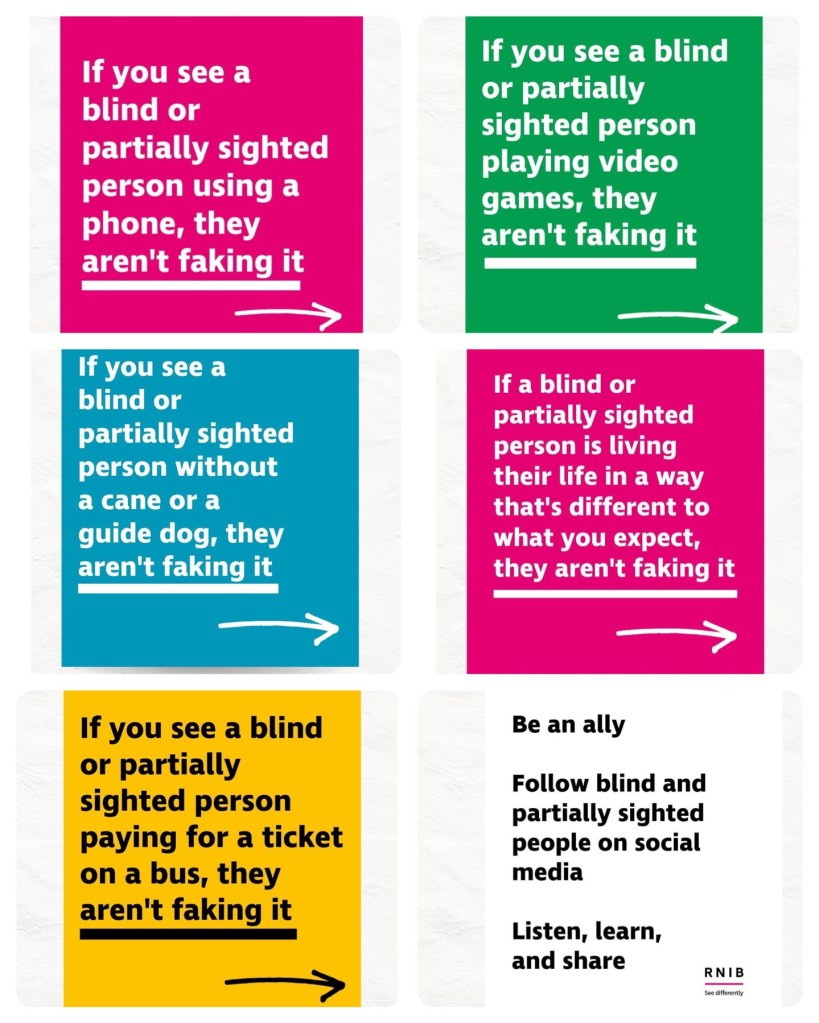 Top left (white text on pink) “If you see a blind or partially sighted person using a phone,they aren’t faking it”

Top right (white text on green) “If you see a blind or partially sighted person playing video games, they aren’t faking it”

Middle left (white text on blue) “If you see a blind or partially sighted person without a cane or a guide dog, they aren’t faking it”

Middle right (white text on pink) “If a blind or partially sighted person is living their life in a way that’s different to what you expect, they aren’t faking it”

Bottom left (black text on yellow) “If you see a blind or partially sighted person paying for a ticket on a bus, they aren’t faking it”

Bottom right (black text on white) “Be an ally. Follow blind and partially sighted people on social media. Listen, learn, and share” 
The RNIB See Differently logo is at the bottom of of the final photo.