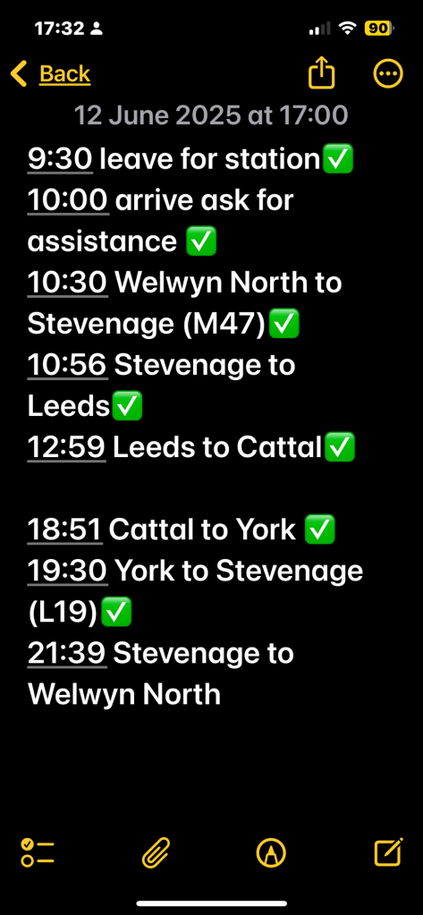 A list of travel plans for 12 June 2025, with times and checkmarks for completed steps:
9:30 leave for station ✅
10:00 arrive ask for assistance ✅
10:30 Welwyn North to Stevenage (M47) ✅
10:56 Stevenage to Leeds ✅
12:59 Leeds to Cattal ✅
18:51 Cattal to York ✅
19:30 York to Stevenage (L19) ✅
21:39 Stevenage to Welwyn North
All steps except the last one (21:39 Stevenage to Welwyn North) have a green checkmark, indicating they are completed. The background is black with white and yellow text.